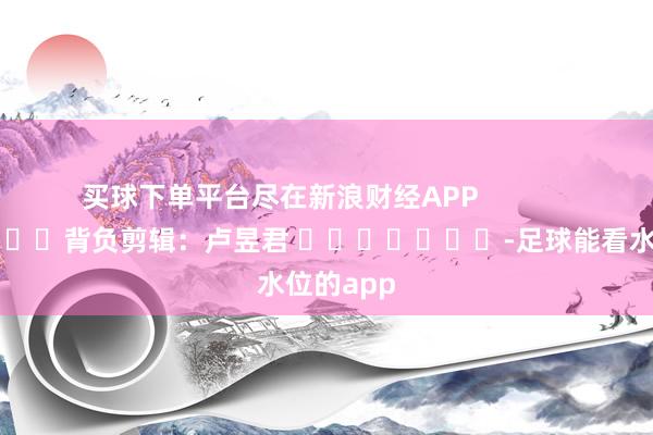 买球下单平台尽在新浪财经APP            						背负剪辑：卢昱君 							-足球能看水位的app