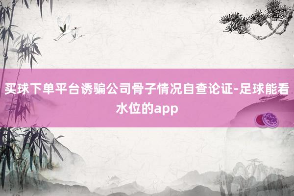 买球下单平台诱骗公司骨子情况自查论证-足球能看水位的app