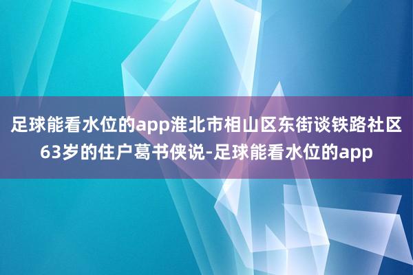 足球能看水位的app淮北市相山区东街谈铁路社区63岁的住户葛书侠说-足球能看水位的app