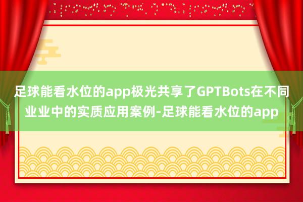 足球能看水位的app极光共享了GPTBots在不同业业中的实质应用案例-足球能看水位的app