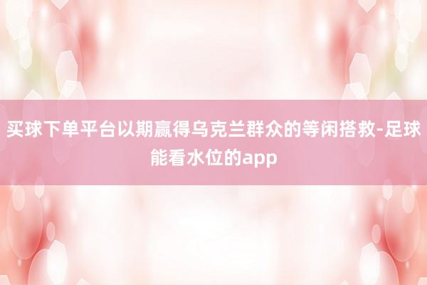 买球下单平台以期赢得乌克兰群众的等闲搭救-足球能看水位的app