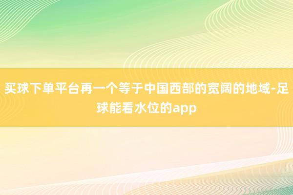 买球下单平台再一个等于中国西部的宽阔的地域-足球能看水位的app