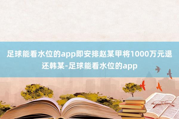 足球能看水位的app即安排赵某甲将1000万元退还韩某-足球能看水位的app