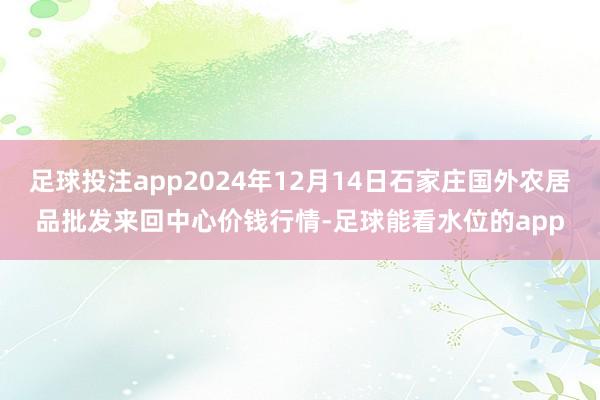 足球投注app2024年12月14日石家庄国外农居品批发来回中心价钱行情-足球能看水位的app