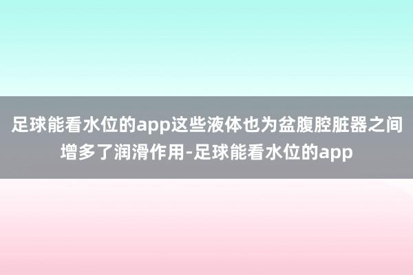 足球能看水位的app这些液体也为盆腹腔脏器之间增多了润滑作用-足球能看水位的app