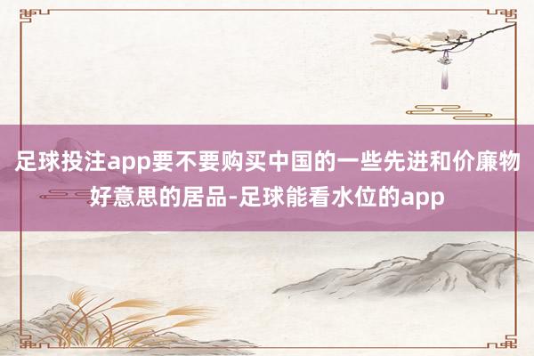 足球投注app要不要购买中国的一些先进和价廉物好意思的居品-足球能看水位的app
