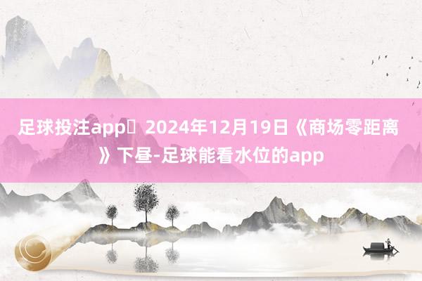 足球投注app	2024年12月19日《商场零距离 》下昼-足球能看水位的app