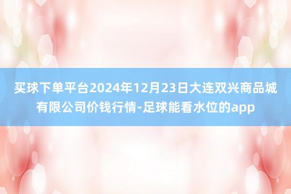 买球下单平台2024年12月23日大连双兴商品城有限公司价钱行情-足球能看水位的app