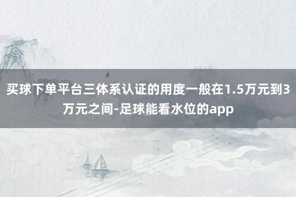 买球下单平台三体系认证的用度一般在1.5万元到3万元之间-足球能看水位的app