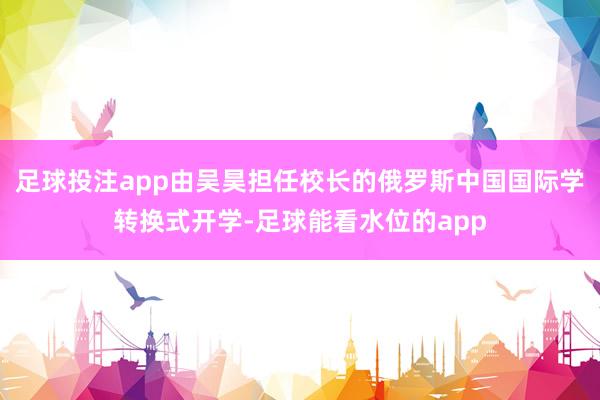 足球投注app由吴昊担任校长的俄罗斯中国国际学转换式开学-足球能看水位的app