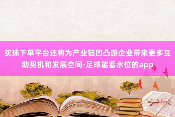 买球下单平台还将为产业链凹凸游企业带来更多互助契机和发展空间-足球能看水位的app