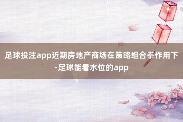 足球投注app近期房地产商场在策略组合拳作用下-足球能看水位的app