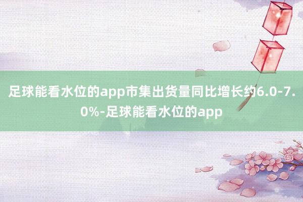 足球能看水位的app市集出货量同比增长约6.0-7.0%-足球能看水位的app