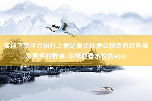 买球下单平台执行上便是要让住房公积金的红利惠及更多的群体-足球能看水位的app