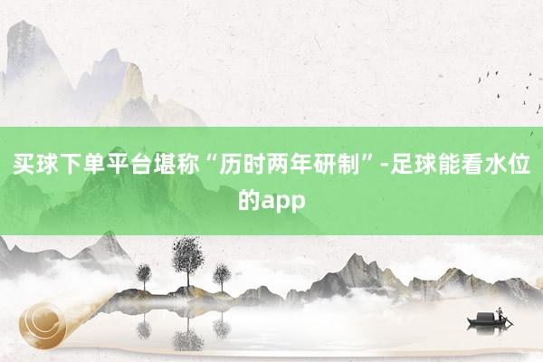 买球下单平台堪称“历时两年研制”-足球能看水位的app