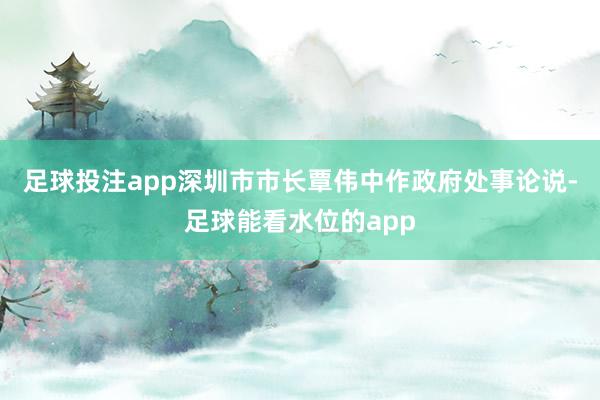 足球投注app深圳市市长覃伟中作政府处事论说-足球能看水位的app
