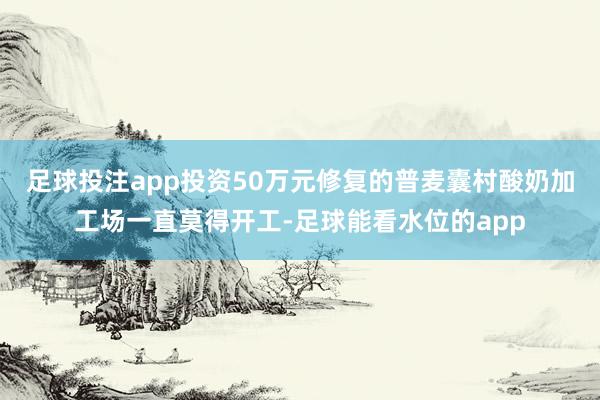 足球投注app投资50万元修复的普麦囊村酸奶加工场一直莫得开工-足球能看水位的app