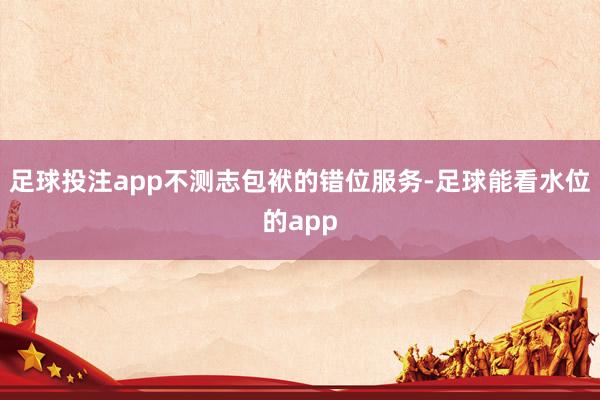 足球投注app不测志包袱的错位服务-足球能看水位的app
