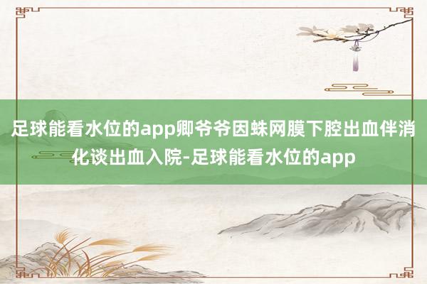 足球能看水位的app卿爷爷因蛛网膜下腔出血伴消化谈出血入院-足球能看水位的app