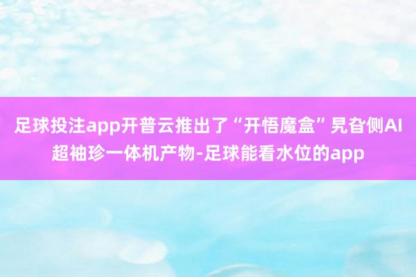 足球投注app开普云推出了“开悟魔盒”旯旮侧AI超袖珍一体机产物-足球能看水位的app
