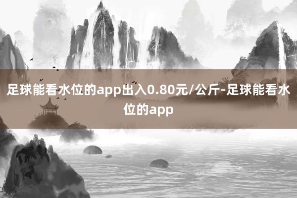 足球能看水位的app出入0.80元/公斤-足球能看水位的app
