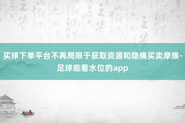 买球下单平台不再局限于获取资源和隐痛买卖摩擦-足球能看水位的app