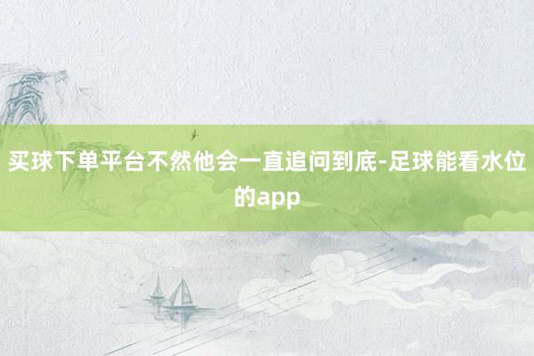 买球下单平台不然他会一直追问到底-足球能看水位的app