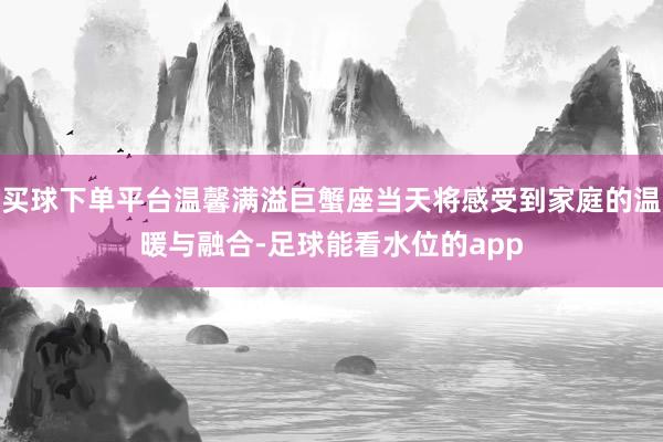 买球下单平台温馨满溢巨蟹座当天将感受到家庭的温暖与融合-足球能看水位的app