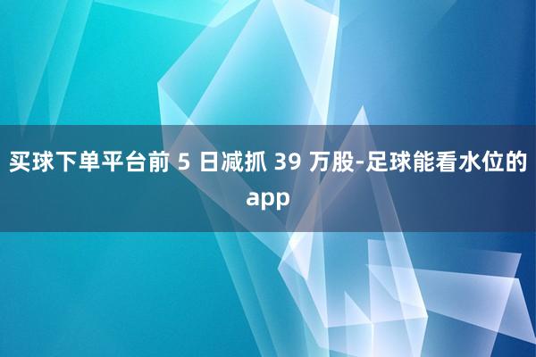 买球下单平台前 5 日减抓 39 万股-足球能看水位的app