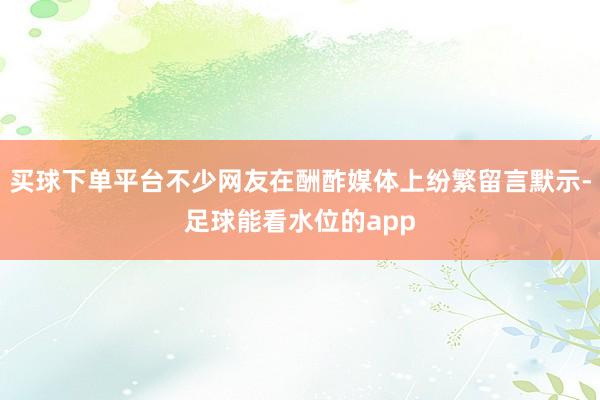 买球下单平台不少网友在酬酢媒体上纷繁留言默示-足球能看水位的app