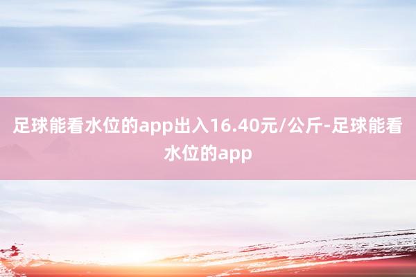 足球能看水位的app出入16.40元/公斤-足球能看水位的app