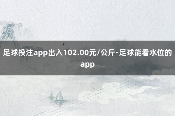 足球投注app出入102.00元/公斤-足球能看水位的app