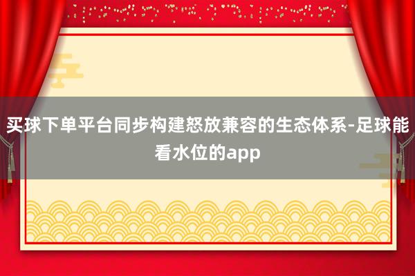 买球下单平台同步构建怒放兼容的生态体系-足球能看水位的app