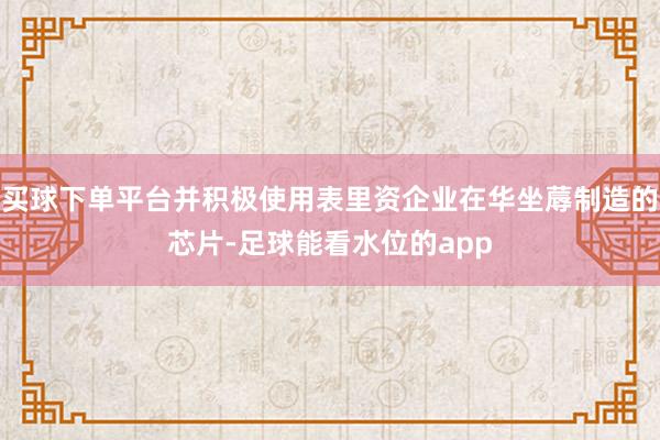 买球下单平台并积极使用表里资企业在华坐蓐制造的芯片-足球能看水位的app