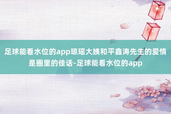 足球能看水位的app琼瑶大姨和平鑫涛先生的爱情是圈里的佳话-足球能看水位的app