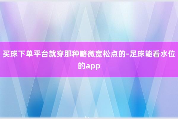 买球下单平台就穿那种略微宽松点的-足球能看水位的app