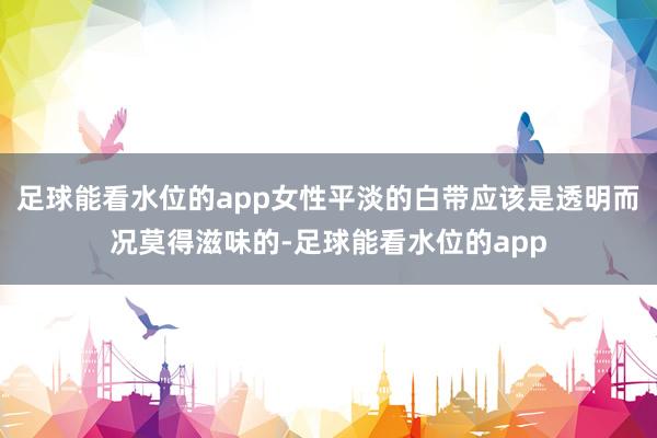 足球能看水位的app女性平淡的白带应该是透明而况莫得滋味的-足球能看水位的app