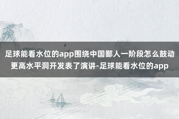 足球能看水位的app围绕中国鄙人一阶段怎么鼓动更高水平洞开发表了演讲-足球能看水位的app