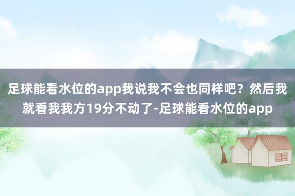 足球能看水位的app我说我不会也同样吧？然后我就看我我方19分不动了-足球能看水位的app