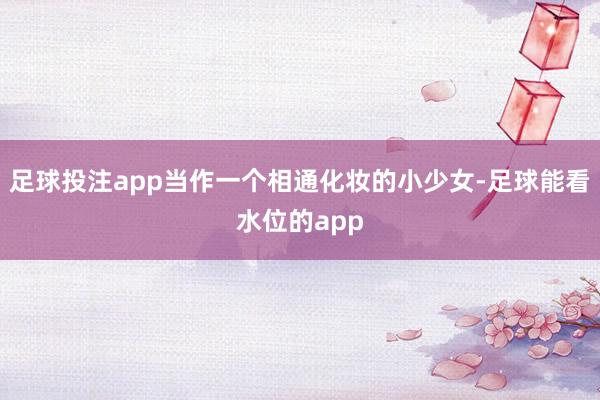 足球投注app当作一个相通化妆的小少女-足球能看水位的app