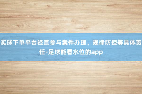 买球下单平台径直参与案件办理、规律防控等具体责任-足球能看水位的app
