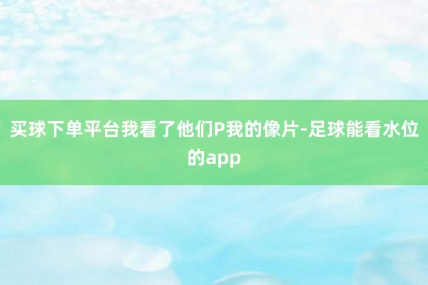 买球下单平台我看了他们P我的像片-足球能看水位的app