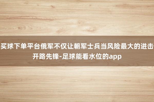 买球下单平台俄军不仅让朝军士兵当风险最大的进击开路先锋-足球能看水位的app