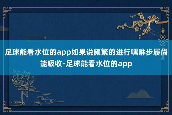 足球能看水位的app如果说频繁的进行嘿咻步履尚能吸收-足球能看水位的app