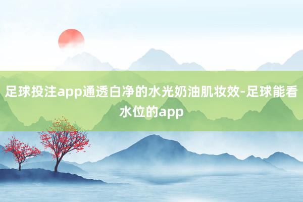 足球投注app通透白净的水光奶油肌妆效-足球能看水位的app