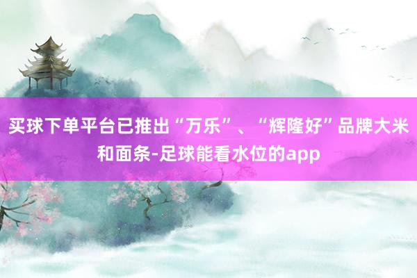 买球下单平台已推出“万乐”、“辉隆好”品牌大米和面条-足球能看水位的app