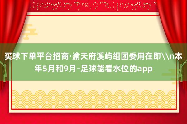 买球下单平台招商·渝天府溪屿组团委用在即\n本年5月和9月-足球能看水位的app
