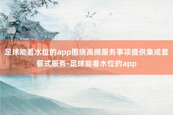 足球能看水位的app围绕高频服务事项提供集成套餐式服务-足球能看水位的app