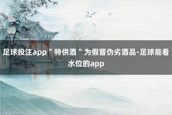 足球投注app＂特供酒＂为假冒伪劣酒品-足球能看水位的app