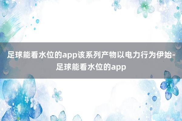 足球能看水位的app该系列产物以电力行为伊始-足球能看水位的app